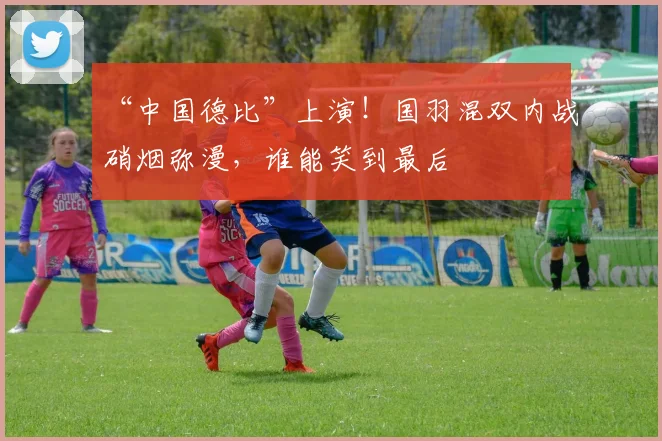 “中国德比”上演!国羽混双内战硝烟弥漫,谁能笑到最后