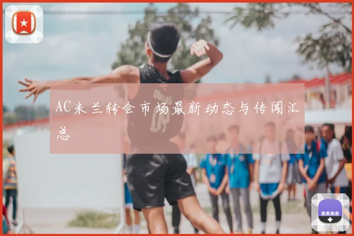 AC米兰转会市场最新动态与传闻汇总