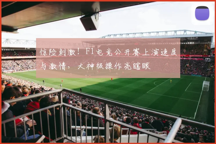 惊险刺激！F1电竞公开赛上演速度与激情，大神级操作亮瞎眼