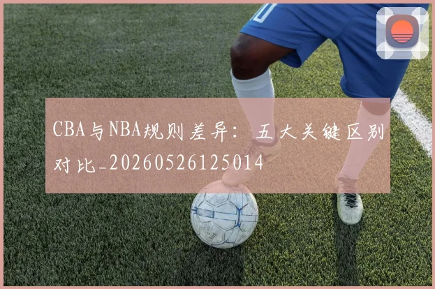 CBA与NBA规则差异：五大关键区别对比_20260526125014