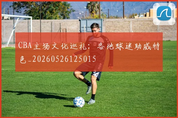 CBA主场文化巡礼：各地球迷助威特色_20260526125015