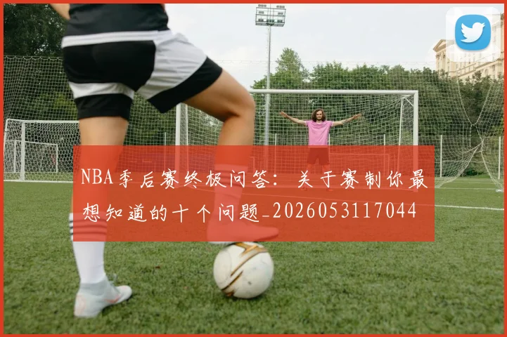 NBA季后赛终极问答：关于赛制你最想知道的十个问题_20260531170441
