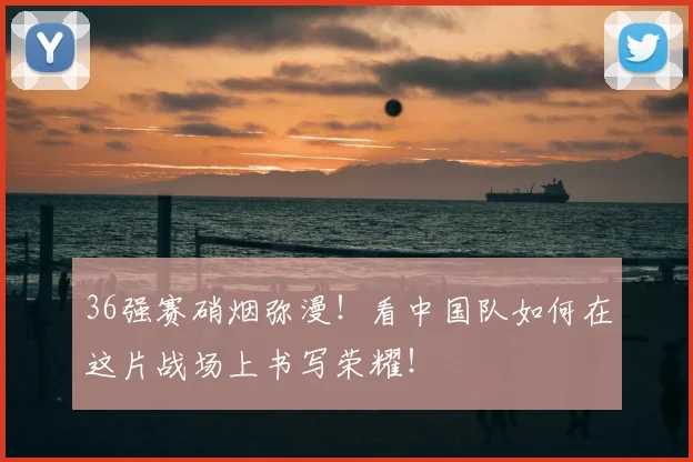 36强赛硝烟弥漫！看中国队如何在这片战场上书写荣耀！