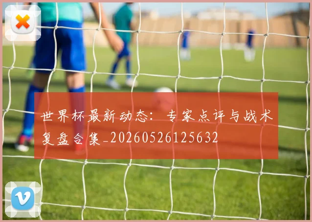 世界杯最新动态：专家点评与战术复盘合集_20260526125632