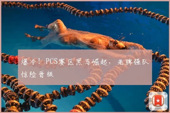 爆冷！PCS赛区黑马崛起，老牌强队惊险晋级