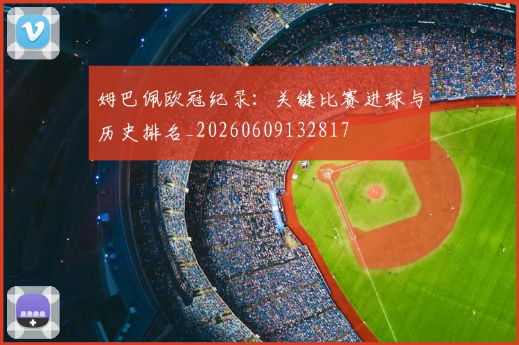姆巴佩欧冠纪录：关键比赛进球与历史排名_20260609132817